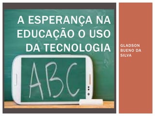 GLADSON
BUENO DA
SILVA
A ESPERANÇA NA
EDUCAÇÃO O USO
DA TECNOLOGIA
 