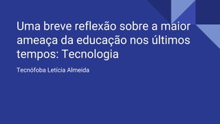 Uma breve reflexão sobre a maior
ameaça da educação nos últimos
tempos: Tecnologia
Tecnófoba Letícia Almeida
 