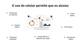 O uso do celular permite que os alunos:
● Pesquisem
na internet.
● Gravem
vídeos.
● Produzam
podcasts.
● Criem
textos.
● Tirem fotos.
● Armazenem
dados.
● Compartilhem o
material nas redes.
 