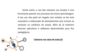 Sendo assim, o uso dos celulares nas escolas é uma
ferramenta potente nos processos de ensino aprendizagem.
O seu uso não pode ser negado nem evitado, se faz mais
necessário a elaboração de planejamentos que incluam os
celulares no cotidiano da escola. Além de já existirem
diversos aplicativos e softwares desenvolvidos para fins
pedagógicos.
Celulares nas salas de aulas já!
 