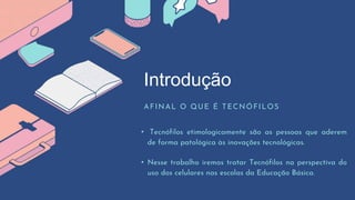 Introdução
AFINAL O QUE É TECNÓFILOS
• Tecnófilos etimologicamente são as pessoas que aderem
de forma patológica às inovações tecnológicas.
• Nesse trabalho iremos tratar Tecnófilos na perspectiva do
uso dos celulares nas escolas da Educação Básica.
 