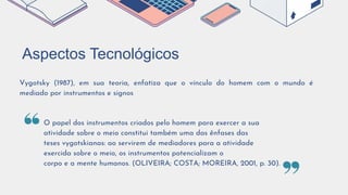 Aspectos Tecnológicos
Vygotsky (1987), em sua teoria, enfatiza que o vínculo do homem com o mundo é
mediado por instrumentos e signos
O papel dos instrumentos criados pelo homem para exercer a sua
atividade sobre o meio constitui também uma das ênfases das
teses vygotskianas: ao servirem de mediadores para a atividade
exercida sobre o meio, os instrumentos potencializam o
corpo e a mente humanos. (OLIVEIRA; COSTA; MOREIRA, 2001, p. 30).
 