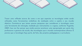 Trazer uma reflexão acerca de como e em que aspectos as tecnologias estão sendo
utilizadas como ferramentas simbólicas da mediação entre o sujeito e seu mundo
objetivo. Constata-se que temos poucas pesquisas que consideram a tecnologia como
uma ferramenta de interação, mediada por instrumentos e o signos, conforme Vygotsky
(1987). Isso nos faz pensar que ainda precisa acontecer uma apropriação por parte dos
professores e gestores da escola, das tecnologias que o mundo contemporâneo oferece. É
preciso que a tecnologia faça parte, de fato, dos projetos pedagógicos e curriculares.
 