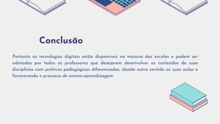 Conclusão
Portanto as tecnologias digitais estão disponíveis na maioria das escolas e podem ser
adotadas por todos os professores que desejarem desenvolver os conteúdos de suas
disciplinas com práticas pedagógicas diferenciadas, dando outro sentido as suas aulas e
favorecendo o processo de ensino-aprendizagem.
 