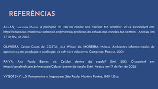 REFERÊNCIAS
ALLAN, Luciana Maria. A proibição do uso do celular nas escolas faz sentido?. 2013. Disponível em:
https://educacao-moderna2.webnode.com/news/a-proibicao-do-celular-nas-escolas-faz-sentido/. Acesso em
17 de fev. de 2022.
OLIVEIRA, Celina Couto de. COSTA, José Wilson da. MOREIRA, Mércia. Ambientes informatizados de
aprendizagem: produção e avaliação de software educativo. Campinas: Papirus, 2001.
PAIVA, Ana Paula Barros de. Celular dentro da escola? Sim!. 2013. Disponível em:
https://canaltech.com.br/mercado/Celular-dentro-da-escola-Sim/. Acesso em 17 de fev. de 2022.
VYGOTSKY, L.S. Pensamento e linguagem. São Paulo: Martins Fontes, 1989. 135 p.
 