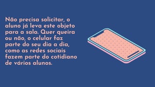 Não precisa solicitar, o
aluno já leva este objeto
para a sala. Quer queira
ou não, o celular faz
parte do seu dia a dia,
como as redes sociais
fazem parte do cotidiano
de vários alunos.
 