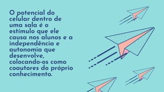 O potencial do
celular dentro de
uma sala é o
estímulo que ele
causa nos alunos e a
independência e
autonomia que
desenvolve,
colocando-os como
coautores do próprio
conhecimento.
 