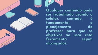 Qualquer conteúdo pode
ser trabalhado usando o
celular, contudo, é
fundamental o
planejamento do
professor para que os
objetivos ao usar esta
ferramenta sejam
alcançados.
 