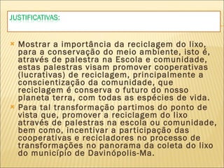 Mostrar a importância da reciclagem do lixo, para a conservação do meio ambiente, isto é, através de palestra na Escola e comunidade, estas palestras visam promover cooperativas (lucrativas) de reciclagem, principalmente a conscientização da comunidade, que reciclagem é conserva o futuro do nosso planeta terra, com todas as espécies de vida. Para tal transformação partimos do ponto de vista que, promover a reciclagem do lixo através de palestras na escola ou comunidade, bem como, incentivar a participação das cooperativas e recicladores no processo de transformações no panorama da coleta do lixo do município de Davinópolis-Ma. 