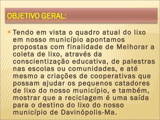 Tendo em vista o quadro atual do lixo em nosso município apontamos propostas com finalidade de Melhorar a coleta de lixo, através da conscientização educativa, de palestras nas escolas ou comunidades, e até mesmo a criações de cooperativas que possam ajudar os pequenos catadores de lixo do nosso município, e também, mostrar que a reciclagem é uma saída para o destino do lixo do nosso município de Davinópolis-Ma. 