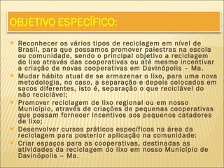 Reconhecer os vários tipos de reciclagem em nível de Brasil, para que possamos promover palestras na escola ou comunidade, sendo o principal objetivo a reciclagem do lixo através das cooperativas ou até mesmo incentivar a criação de novas cooperativas em Davinópolis – Ma. Mudar hábito atual de se armazenar o lixo, para uma nova metodologia, no caso, a separação e depois colocados em sacos diferentes, isto é, separação o que reciclável do não reciclável; Promover reciclagem de lixo regional ou em nosso Município, através de criações de pequenas cooperativas que possam fornecer incentivos aos pequenos catadores de lixo; Desenvolver cursos práticos específicos na área da reciclagem para posterior aplicação na comunidade: Criar espaços para as cooperativas, destinadas as atividades da reciclagem do lixo em nosso Município de Davinópolis – Ma. 