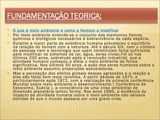 O que é meio ambiente e como o Homem o modifica : Por meio ambiente entende-se o conjunto dos elementos físicos, químicos e biológicos necessários à sobrevivência de cada espécie. Durante a maior parte da existência humana prevaleceu o equilíbrio na relação do homem com a natureza. Até o século XIX, nem o número de pessoas nem a tecnologia que usam constituíam força suficiente para modificar os sistemas da (ar, água, seres vivos).Foi só nos últimos 200 anos, sobretudo após a revolução industrial, que a atividade humano começou a afeta o meio ambiente de forma significativa. Nos últimos 50 anos, a ação dos seres humanos sobre o meio ambiente assumiu proporções assustadoras. Mas a percepção dos efeitos globais dessas agressões e a reação a eles são fatos bem mais recentes. A partir década de 1970, e particularmente após 1972, com a realização da primeira conferência Mundial sobre meio ambiente e desenvolvimento ( Conferência de Estocolmo, Suécia ), a consciência de uma crise ambiental de dimensão planetária tomou forma. Nos anos 1980, a evidência do impacto da atividade humana sobre o meio ambiente não deixava dúvidas de que o mundo passava por uma grave crise. 