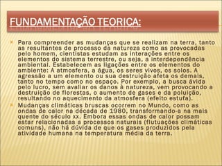 Para compreender as mudanças que se realizam na terra, tanto as resultantes de processo da natureza como as provocadas pelo homem, cientistas estudam as interações entre os elementos do sistema terrestre, ou seja, a interdependência ambiental. Estabelecem as ligações entre os elementos do ambiente: A atmosfera, a água, os seres vivos, os solos. A agressão a um elemento ou sua destruição afeta os demais, tanto no tempo como no espaço. Por exemplo, a busca ávida pelo lucro, sem avaliar os danos à natureza, vem provocando a destruição de florestas, o aumento de gases e da poluição, resultando no aquecimento da atmosfera (efeito estufa). Mudanças climáticas bruscas ocorrem no Mundo, como as ondas de calor na década de 1980, transformando-a na mais quente do século xx. Embora essas ondas de calor possam estar relacionadas a processos naturais (flutuações climáticas comuns), não há dúvida de que os gases produzidos pela atividade humana na temperatura média da terra. 