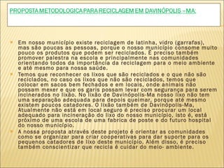 Em nosso município existe reciclagem de latinha, vidro (garrafas), mas são poucas as pessoas, porque o nosso município consome muito pouco os produtos que podem ser reciclados. É preciso também promover palestra na escola e principalmente nas comunidades orientando todos da importância da reciclagem para o meio ambiente e até mesmo para nossa saúde. Temos que reconhecer os lixos que são reciclados e o que não são reciclados, no caso os lixos que não são reciclados, temos que colocar em sacos bem fechados e em locais, onde animais não possam mexer e que os garis possam levar com segurança para serem incinerados no lixão. No lixão de Davinópolis-Ma nosso lixo não tem uma separação adequada para depois queimar, porque até mesmo existem poucos catadores. O lixão também de Davinópolis-Ma, Atualmente não está em local seguro é preciso procurar um local adequado para incineração do lixo do nosso município, isto é, está próximo de uma escola de uma fabrica de poste e do futuro hospital do nosso município.  A nossa proposta através deste projeto é orientar as comunidades como se organizar para criar cooperativas para dar suporte para os pequenos catadores de lixo deste município. Além disso, é preciso também conscientizar que recicla é cuidar do meio- ambiente.  