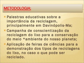 Palestras educativas sobre a importância da reciclagem, principalmente em Davinópolis-Ma; Campanha de conscientização da reciclagem do lixo para a conservação do meio *ambiente do nosso planeta; Aplicação de feiras de ciências para a demonstração dos tipos de reciclagens do lixo, no caso o que pode ser reciclado.  