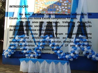INTRODUÇÃO No mês de julho, comemoramos o aniversário da Escola, neste ano nossa Escola completou 72 anos. São 72 anos de educação, trabalho, dedicação, responsabilidade social, comprometimento na construção da história da nossa comunidade. Diante desta proposta, foram realizadas durante uma semana atividades alusivas ao seu aniversário envolvendo toda comunidade escolar, direção, professores, pais, funcionários e alunos desde o 1º ano do Ensino Fundamental ao 3º ano Ensino Médio. Escolhemos a turma do 3º ano do E.F para acompanhar o trabalho. 