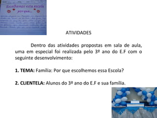 ATIVIDADES Dentro das atividades propostas em sala de aula, uma em especial foi realizada pelo 3º ano do E.F com o seguinte desenvolvimento: 1. TEMA:  Família: Por que escolhemos essa Escola? 2. CLIENTELA:  Alunos do 3º ano do E.F e sua família. 