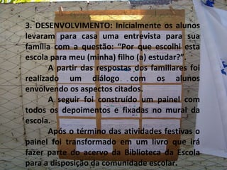 3. DESENVOLVIMENTO: Inicialmente os alunos levaram para casa uma entrevista para sua família com a questão: “Por que escolhi esta escola para meu (minha) filho (a) estudar?”. A partir das respostas dos familiares foi realizado um diálogo com os alunos envolvendo os aspectos citados. A seguir foi construído um painel com todos os depoimentos e fixadas no mural da escola. Após o término das atividades festivas o painel foi transformado em um livro que irá fazer parte do acervo da Biblioteca da Escola para a disposição da comunidade escolar. 
