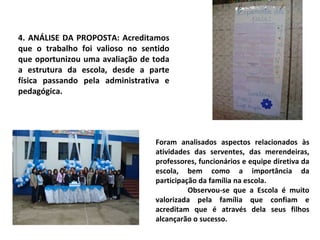 4. ANÁLISE DA PROPOSTA: Acreditamos que o trabalho foi valioso no sentido que oportunizou uma avaliação de toda a estrutura da escola, desde a parte física passando pela administrativa e pedagógica. Foram analisados aspectos relacionados às atividades das serventes, das merendeiras, professores, funcionários e equipe diretiva da escola, bem como a importância da participação da família na escola. Observou-se que a Escola é muito valorizada pela família que confiam e acreditam que é através dela seus filhos alcançarão o sucesso. 