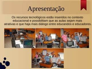 Apresentação 
Os recursos tecnológicos estão inseridos no contexto 
educacional e possibilitam que as aulas sejam mais 
atrativas e que haja mais diálogo entre educandos e educadores. 
 