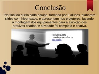 Conclusão 
No final do curso cada equipe, formada por 3 alunos, elaboram 
slides com hipertextos, e apresentam nos projetores, fazendo 
a montagem dos equipamentos para a exibição dos 
arquivos criados. A atividade foi completa e criativa. 
HIPERTEXTO 
Uso de projessões na 
educação. 
 
