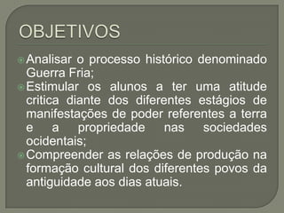 Analisar  o processo histórico denominado
  Guerra Fria;
 Estimular os alunos a ter uma atitude
  critica diante dos diferentes estágios de
  manifestações de poder referentes a terra
  e a propriedade nas sociedades
  ocidentais;
 Compreender as relações de produção na
  formação cultural dos diferentes povos da
  antiguidade aos dias atuais.
 