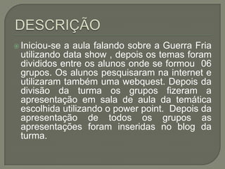  Iniciou-sea aula falando sobre a Guerra Fria
 utilizando data show , depois os temas foram
 divididos entre os alunos onde se formou 06
 grupos. Os alunos pesquisaram na internet e
 utilizaram também uma webquest. Depois da
 divisão da turma os grupos fizeram a
 apresentação em sala de aula da temática
 escolhida utilizando o power point. Depois da
 apresentação de todos os grupos as
 apresentações foram inseridas no blog da
 turma.
 