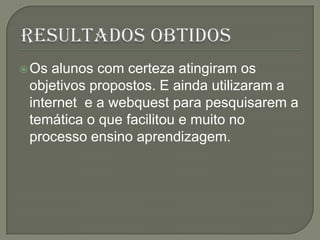  Os alunos com certeza atingiram os
 objetivos propostos. E ainda utilizaram a
 internet e a webquest para pesquisarem a
 temática o que facilitou e muito no
 processo ensino aprendizagem.
 