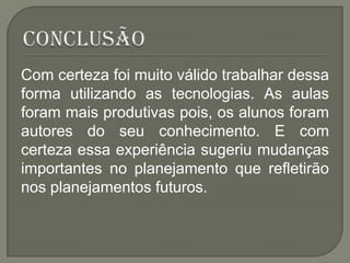 Com certeza foi muito válido trabalhar dessa
forma utilizando as tecnologias. As aulas
foram mais produtivas pois, os alunos foram
autores do seu conhecimento. E com
certeza essa experiência sugeriu mudanças
importantes no planejamento que refletirão
nos planejamentos futuros.
 