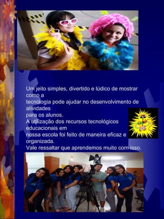 Um jeito simples, divertido e lúdico de mostrar como a tecnologia pode ajudar no desenvolvimento de atividades para os alunos. A utilização dos recursos tecnológicos educacionais em nossa escola foi feito de maneira eficaz e organizada. Vale ressaltar que aprendemos muito com isso.