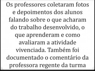 Os professores coletaram fotos
   e depoimentos dos alunos
 falando sobre o que acharam
  do trabalho desenvolvido, o
    que aprenderam e como
      avaliaram a atividade
    vivenciada. Também foi
documentado o comentário da
 professora regente da turma
 