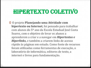 HIPERTEXTO COLETIVO
0 O projeto Planejando uma Atividade com
 hipertexto ou Internet, foi pensado para trabalhar
 com alunos do 5º ano da Escola Estadual José Costa
 Soares, com o objetivo de levar os alunos a
 aprenderem a criar e a navegar em Hipertextos e
 Hiperlinks, e também a criarem links de acesso
 rápido às páginas em estudo. Como fonte de recursos
 foram utilizadas como ferramentas de execução, o
 laboratório de informática, editores de texto, a
 internet e livros para fundamentação.
 