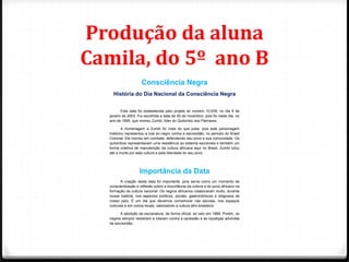Produção da aluna
Camila, do 5º ano B
                     Consciência Negra
    História do Dia Nacional da Consciência Negra


         Esta data foi estabelecida pelo projeto lei número 10.639, no dia 9 de
  janeiro de 2003. Foi escolhida a data de 20 de novembro, pois foi neste dia, no
  ano de 1695, que morreu Zumbi, líder do Quilombo dos Palmares.

          A homenagem a Zumbi foi mais do que justa, pois este personagem
  histórico representou a luta do negro contra a escravidão, no período do Brasil
  Colonial. Ele morreu em combate, defendendo seu povo e sua comunidade. Os
  quilombos representavam uma resistência ao sistema escravista e também um
  forma coletiva de manutenção da cultura africana aqui no Brasil. Zumbi lutou
  até a morte por esta cultura e pela liberdade do seu povo.




                    Importância da Data
         A criação desta data foi importante, pois serve como um momento de
  conscientização e reflexão sobre a importância da cultura e do povo africano na
  formação da cultura nacional. Os negros africanos colaboraram muito, durante
  nossa história, nos aspectos políticos, sociais, gastronômicos e religiosos de
  nosso país. É um dia que devemos comemorar nas escolas, nos espaços
  culturais e em outros locais, valorizando a cultura afro-brasileira.

        A abolição da escravatura, de forma oficial, só veio em 1888. Porém, os
  negros sempre resistiram e lutaram contra a opressão e as injustiças advindas
  da escravidão.
 