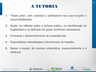 A TUTORIA
19
INSTITUTO ISRAELITA DE
RESPONSABILIDADE SOCIAL
1. “Fazer junto”, sem substituir o profissional nas suas funções e
responsabilidades
2. Ajudar na reflexão sobre a própria prática, na identificação de
fragilidades e na definição de ações corretivas necessárias
3. Favorecer o desenvolvimento de competências
4. Disponibilizar metodologias e ferramentas de trabalho
5. Apoiar a equipe, de maneira sistemática, presencialmente e a
distância
 