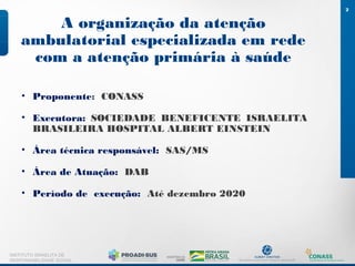 A organização da atenção
ambulatorial especializada em rede
com a atenção primária à saúde
2
INSTITUTO ISRAELITA DE
RESPONSABILIDADE SOCIAL
• Proponente: CONASS
• Executora: SOCIEDADE BENEFICENTE ISRAELITA
BRASILEIRA HOSPITAL ALBERT EINSTEIN
• Área técnica responsável: SAS/MS
• Área de Atuação: DAB
• Período de execução: Até dezembro 2020
 