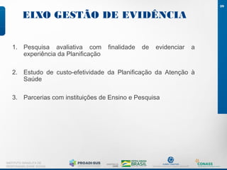 EIXO GESTÃO DE EVIDÊNCIA
29
INSTITUTO ISRAELITA DE
RESPONSABILIDADE SOCIAL
1. Pesquisa avaliativa com finalidade de evidenciar a
experiência da Planificação
2. Estudo de custo-efetividade da Planificação da Atenção à
Saúde
3. Parcerias com instituições de Ensino e Pesquisa
 