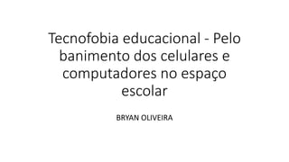 Tecnofobia educacional - Pelo
banimento dos celulares e
computadores no espaço
escolar
BRYAN OLIVEIRA
 