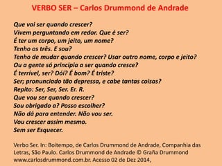 VERBO SER – Carlos Drummond de Andrade
Que vai ser quando crescer?
Vivem perguntando em redor. Que é ser?
É ter um corpo, um jeito, um nome?
Tenho os três. E sou?
Tenho de mudar quando crescer? Usar outro nome, corpo e jeito?
Ou a gente só principia a ser quando cresce?
É terrível, ser? Dói? É bom? É triste?
Ser; pronunciado tão depressa, e cabe tantas coisas?
Repito: Ser, Ser, Ser. Er. R.
Que vou ser quando crescer?
Sou obrigado a? Posso escolher?
Não dá para entender. Não vou ser.
Vou crescer assim mesmo.
Sem ser Esquecer.
Verbo Ser. In: Boitempo, de Carlos Drummond de Andrade, Companhia das
Letras, São Paulo. Carlos Drummond de Andrade © Graña Drummond
www.carlosdrummond.com.br. Acesso 02 de Dez 2014,
 