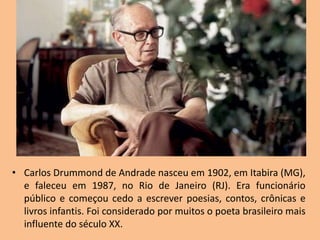 • Carlos Drummond de Andrade nasceu em 1902, em Itabira (MG),
e faleceu em 1987, no Rio de Janeiro (RJ). Era funcionário
público e começou cedo a escrever poesias, contos, crônicas e
livros infantis. Foi considerado por muitos o poeta brasileiro mais
influente do século XX.
 