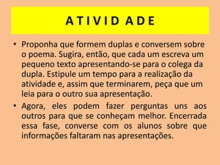 A T I V I D A D E
• Proponha que formem duplas e conversem sobre
o poema. Sugira, então, que cada um escreva um
pequeno texto apresentando-se para o colega da
dupla. Estipule um tempo para a realização da
atividade e, assim que terminarem, peça que um
leia para o outro sua apresentação.
• Agora, eles podem fazer perguntas uns aos
outros para que se conheçam melhor. Encerrada
essa fase, converse com os alunos sobre que
informações faltaram nas apresentações.
 