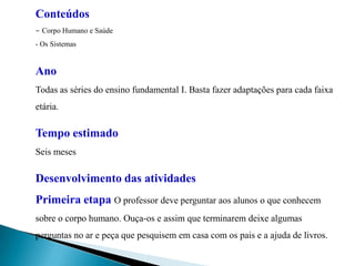 Conteúdos - Corpo Humano e Saúde - Os SistemasAno Todas as séries do ensino fundamental I. Basta fazer adaptações para cada faixa etária. Tempo estimado Seis meses Desenvolvimento das atividades Primeira etapa O professor deve perguntar aos alunos o que conhecem sobre o corpo humano. Ouça-os e assim que terminarem deixe algumas perguntas no ar e peça que pesquisem em casa com os pais e a ajuda de livros. 