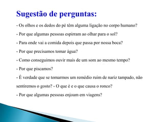 	Sugestão de perguntas: - Os olhos e os dedos do pé têm alguma ligação no corpo humano? - Por que algumas pessoas espirram ao olhar para o sol? - Para onde vai a comida depois que passa por nossa boca? - Por que precisamos tomar água? - Como conseguimos ouvir mais de um som ao mesmo tempo? - Por que piscamos? - É verdade que se tomarmos um remédio ruim de nariz tampado, não sentiremos o gosto? - O que é e o que causa o ronco? - Por que algumas pessoas enjoam em viagens? 