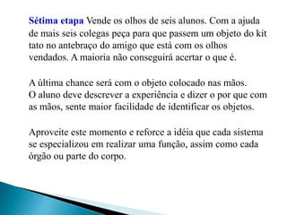 Sétima etapaVende os olhos de seis alunos. Com a ajuda de mais seis colegas peça para que passem um objeto do kit tato no antebraço do amigo que está com os olhos vendados. A maioria não conseguirá acertar o que é. A última chance será com o objeto colocado nas mãos. O aluno deve descrever a experiência e dizer o por que com as mãos, sente maior facilidade de identificar os objetos. Aproveite este momento e reforce a idéia que cada sistema se especializou em realizar uma função, assim como cada órgão ou parte do corpo. 