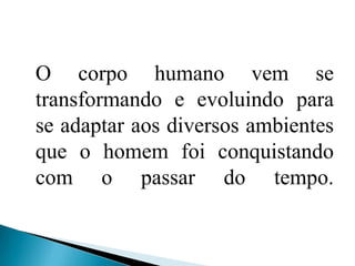 O corpo humano vem se transformando e evoluindo para se adaptar aos diversos ambientes que o homem foi conquistando com o passar do tempo. 