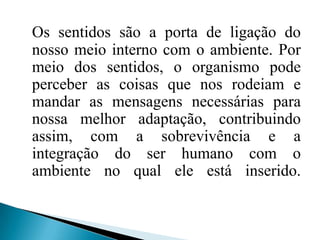 Os sentidos são a porta de ligação do nosso meio interno com o ambiente. Por meio dos sentidos, o organismo pode perceber as coisas que nos rodeiam e mandar as mensagens necessárias para nossa melhor adaptação, contribuindo assim, com a sobrevivência e a integração do ser humano com o ambiente no qual ele está inserido. 