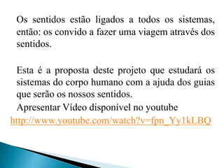 Os sentidos estão ligados a todos os sistemas, então: os convido a fazer uma viagem através dos sentidos.  	Esta é a proposta deste projeto que estudará os sistemas do corpo humano com a ajuda dos guias que serão os nossos sentidos. 	Apresentar Vídeo disponível no youtubehttp://www.youtube.com/watch?v=fpn_Yy1kLBQ