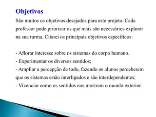 Objetivos São muitos os objetivos desejados para este projeto. Cada professor pode priorizar os que mais são necessários explorar na sua turma. Citarei os principais objetivos específicos: - Aflorar interesse sobre os sistemas do corpo humano. - Experimentar os diversos sentidos; - Ampliar a percepção de todo, fazendo os alunos perceberem que os sistemas estão interligados e são interdependentes; - Vivenciar como os sentidos nos mostram o mundo exterior. 