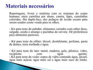 Materiais necessários Reportagens, livros e matérias com os sistemas do corpo humano, meia cartolina por aluno, caneta, lápis, canetinhas coloridas, fita dupla-face, dez pedaços de tecido escuro para serem usados como venda para os olhos. - Kit para teste do paladar: alimentos variados com sabor doce, salgado, azedo e amargo e pazinhas de sorvete. Dê preferência para alimentos pastosos. - Kit para teste do olfato: álcool, desinfetante, perfume, pasta de dentes, terra molhada e água. - Kit para teste do tato: metal, madeira, gelo, plástico, vidro, recipiente com água quente. - Kit para teste da visão: copos de vidro contendo água, álcool, água mais açúcar, água mais sal e água mais suco de limão. 