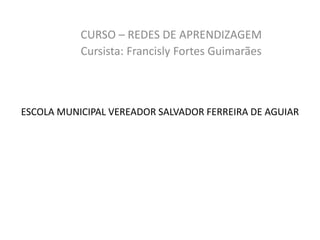 ESCOLA MUNICIPAL VEREADOR SALVADOR FERREIRA DE AGUIAR
CURSO – REDES DE APRENDIZAGEM
Cursista: Francisly Fortes Guimarães
 