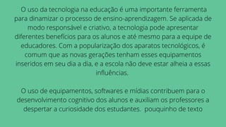 O uso da tecnologia na educação é uma importante ferramenta
para dinamizar o processo de ensino-aprendizagem. Se aplicada de
modo responsável e criativo, a tecnologia pode apresentar
diferentes benefícios para os alunos e até mesmo para a equipe de
educadores. Com a popularização dos aparatos tecnológicos, é
comum que as novas gerações tenham esses equipamentos
inseridos em seu dia a dia, e a escola não deve estar alheia a essas
influências.


O uso de equipamentos, softwares e mídias contribuem para o
desenvolvimento cognitivo dos alunos e auxiliam os professores a
despertar a curiosidade dos estudantes. pouquinho de texto
 